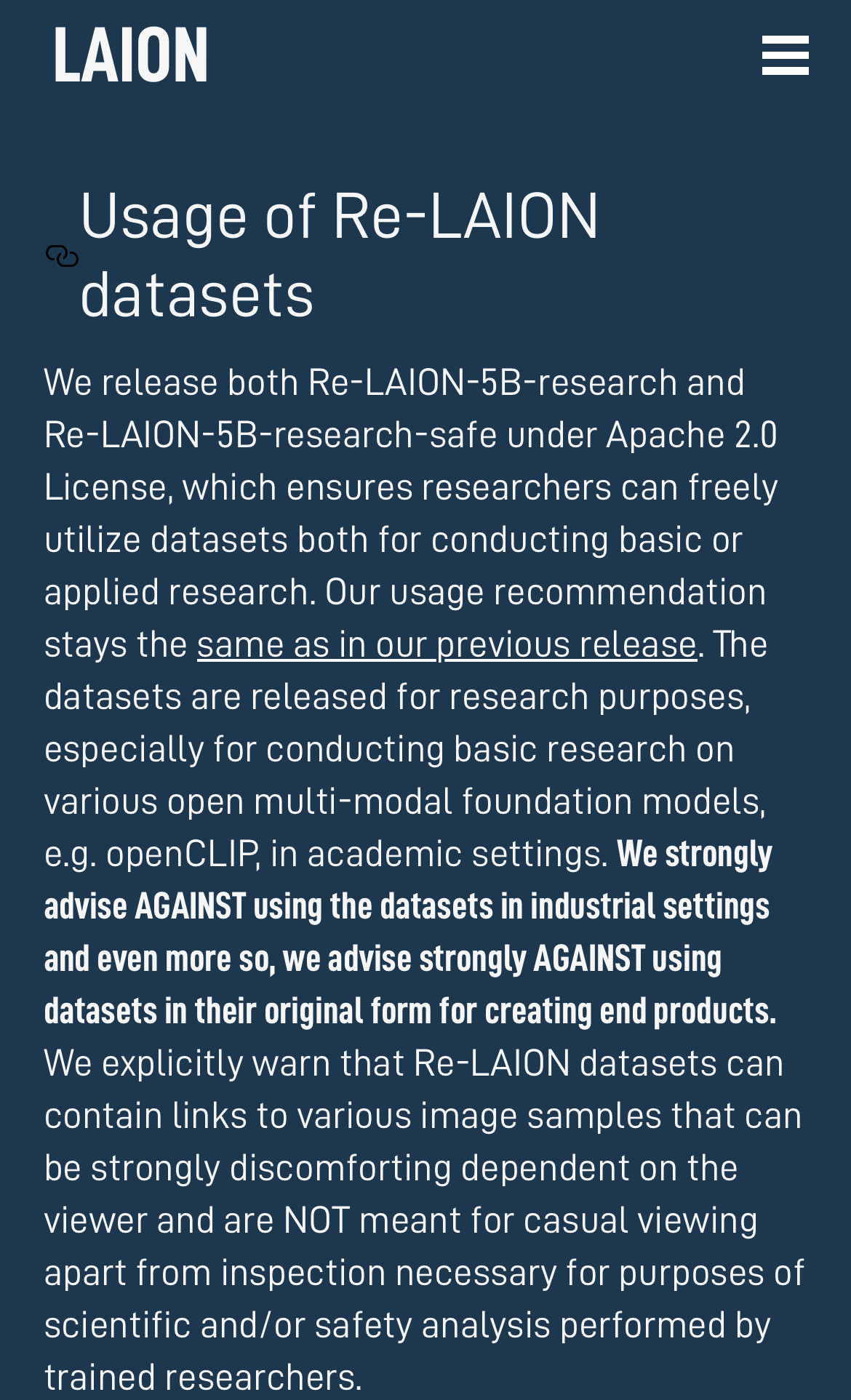 LAION = Usage of Re-LAION datasetsWe release both Re-LAION-5B-research andRe-LAION-5B-research-safe under Apache 2.0License, which ensures researchers can freelyutilize datasets both for conducting basic orapplied research. Our usage recommendation stays the same as in our previous release. The datasets are released for research purposes, especially for conducting basic research on various open multi-modal foundation models,e.g. openCLIP, in academic settings. We stronglyadvise AGAINST using the datasets in industrial settingsand even more so, we advise strongly AGAINST using datasets in their original form for creating end products.We explicitly warn that Re-LAION datasets cancontain links to various image samples that canbe strongly discomforting dependent on the viewer and are NOT meant for casual viewing apart from inspection necessary for purposes of scientific and/or safety analysis performed by trained researchers. 