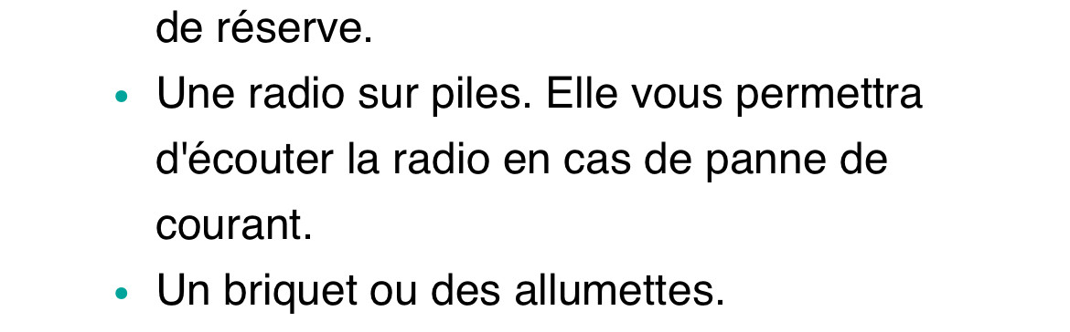 de réserve.« Une radio sur piles. Elle vous permettra d'écouter la radio en cas de panne de courant.« Un briquet ou des allumettes. 