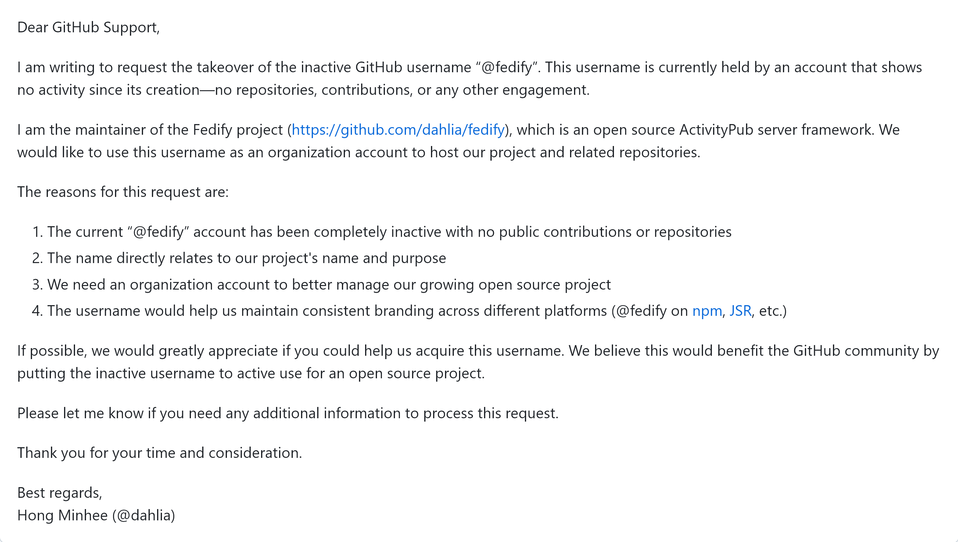 Dear GitHub Support,
I am writing to request the takeover of the inactive GitHub username “@fedify”. This username is currently held by an account that shows no activity since its creation—no repositories, contributions, or any other engagement.
I am the maintainer of the Fedify project (https://github.com/dahlia/fedify), which is an open source ActivityPub server framework. We would like to use this username as an organization account to host our project and related repositories.
The reasons for this request are:
- The current “@fedify” account has been completely inactive with no public contributions or repositories
- The name directly relates to our project’s name and purpose
- We need an organization account to better manage our growing open source project
- The username would help us maintain consistent branding across different platforms (@fedify on npm, JSR, etc.)
If possible, we would greatly appreciate if you could help us acquire this username. We believe this would benefit the GitHub community by putting the inactive username to active use for an open source project.
Please let me know if you need any additional information to process this request.
Thank you for your time and consideration.
Best regards, Hong Minhee (@dahlia)