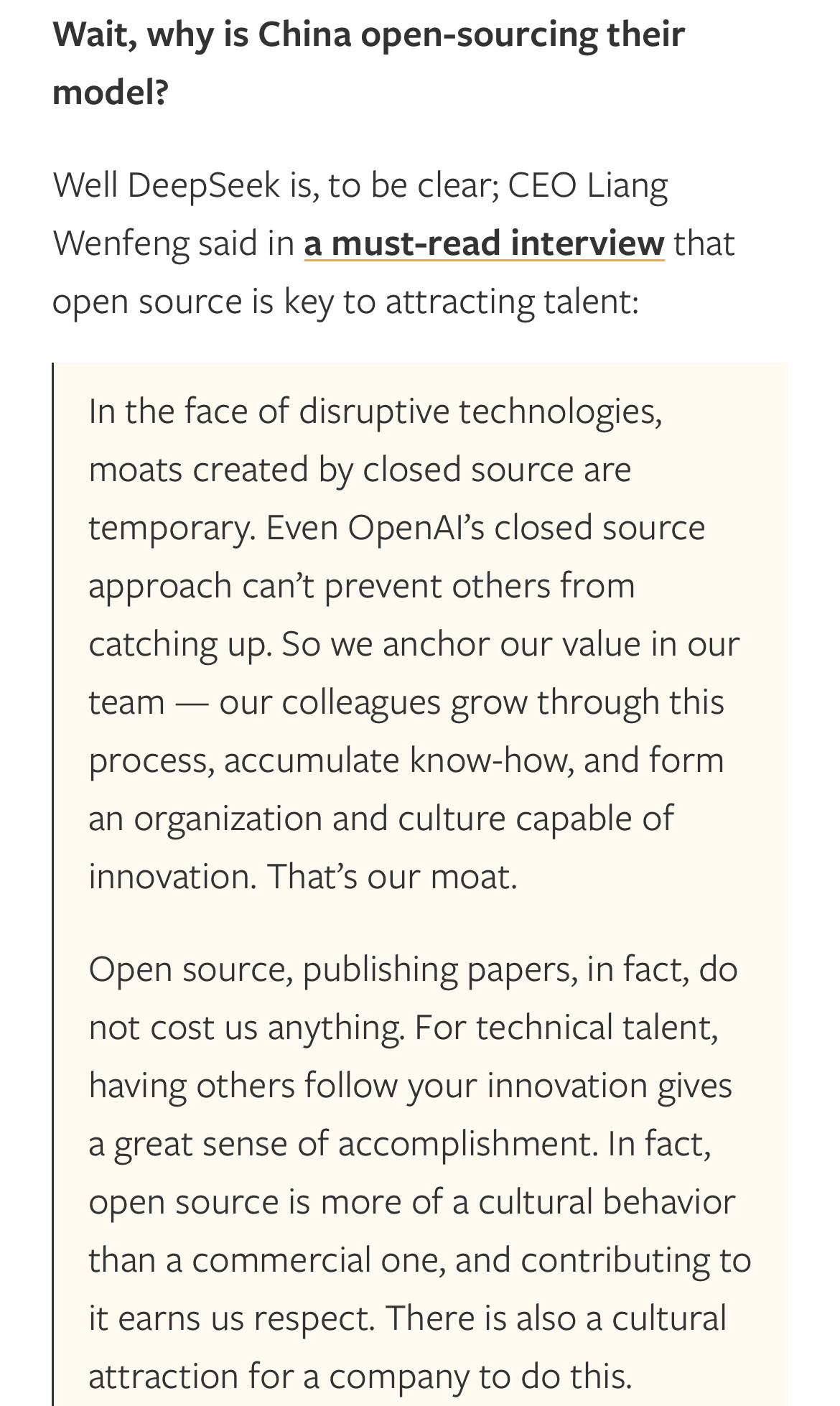 Wait, why is China open-sourcing theirmodel?Well DeepSeek is, to be clear; CEO LiangWenfeng said in a must-read interview thatopen source is key to attracting talent: In the face of disruptive technologies, moats created by closed source are temporary. Even OpenAl’s closed source approach can’t prevent others from catching up. So we anchor our value in our team — our colleagues grow through this process, accumulate know-how, and form an organization and culture capable of innovation. That’s our moat. Open source, publishing papers, in fact, do not cost us anything. For technical talent, having others follow your innovation gives a great sense of accomplishment. In fact, open source is more of a cultural behavior than a commercial one, and contributing to it earns us respect. There is also a cultural attraction for a company to do this. 