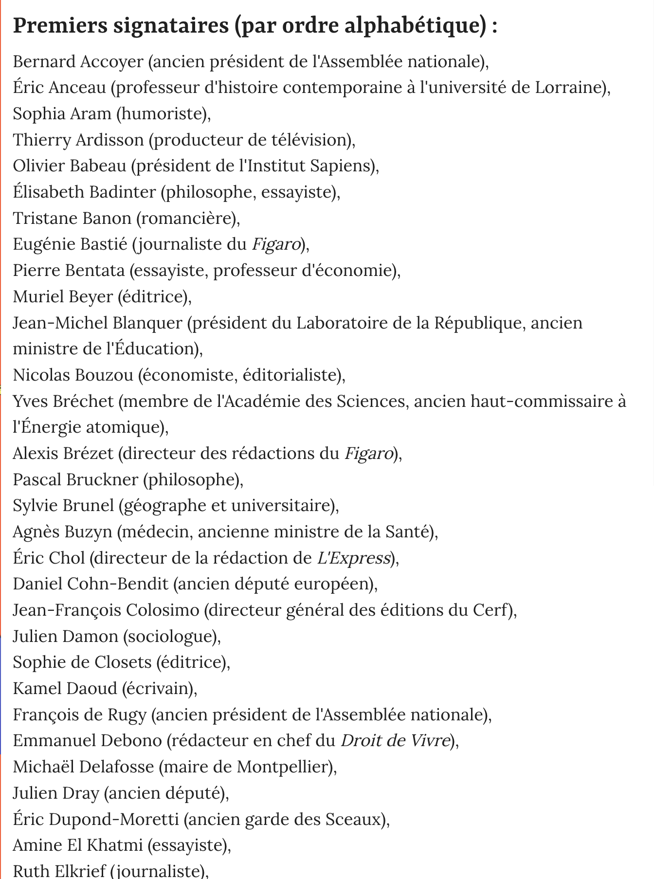 Pétition anti-Wikipédia du Point: premiers signataires (par ordre alphabétique) :Bernard Accoyer (ancien président de I'Assemblée nationale),Eric Anceau (professeur d'histoire contemporaine a l'université de Lorraine),Sophia Aram (humoriste),Thierry Ardisson (producteur de télévision),Olivier Babeau (président de 1'Institut Sapiens),Elisabeth Badinter (philosophe, essayiste),Tristane Banon (romanciére),Eugénie Bastié (journaliste du Figaro),Pierre Bentata (essayiste, professeur d'économie),Muriel Beyer (éditrice),Jean-Michel Blanquer (président du Laboratoire de la République, ancienministre de 'Education),Nicolas Bouzou (économiste, éditorialiste),Yves Bréchet (membre de I'Académie des Sciences, ancien haut-commissaire aI'Energie atomique),Alexis Brézet (directeur des rédactions du Figaro),Pascal Bruckner (philosophe),Sylvie Brunel (géographe et universitaire),Agnes Buzyn (médecin, ancienne ministre de la Santé),Eric Chol (directeur de la rédaction de L'Express),Daniel Cohn-Bendit (ancien député européen),Jean-Francois Colosimo (directeur général des éditions du Cerf),Julien Damon (sociologue),Sophie de Closets (éditrice),Kamel Daoud (écrivain),Francois de Rugy (ancien président de I'Assemblée nationale),Emmanuel Debono (rédacteur en chef du Droit de Vivre),Michaél Delafosse (maire de Montpellier),Julien Dray (ancien député),Eric Dupond-Moretti (ancien garde des Sceaux),Amine El Khatmi (essayiste),Ruth Elkrief