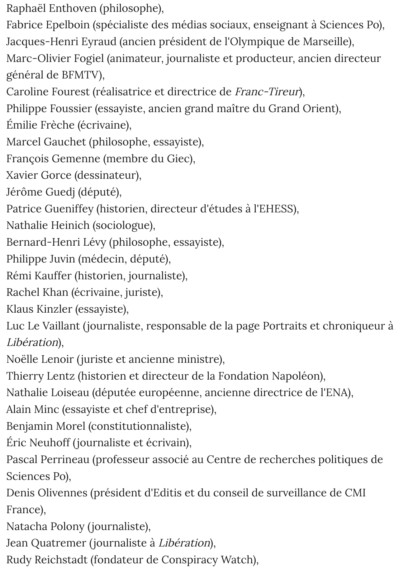 Pétition anti-Wikipédia du Point:: Raphaél Enthoven (philosophe),Fabrice Epelboin (spécialiste des médias sociaux, enseignant a Sciences Po),Jacques-Henri Eyraud (ancien président de 1'Olympique de Marseille),Marc-Olivier Fogiel (animateur, journaliste et producteur, ancien directeurgénéral de BEMTV),Caroline Fourest (réalisatrice et directrice de Franc-Tireur),Philippe Foussier (essayiste, ancien grand maitre du Grand Orient),Emilie Fréche (écrivaine),Marcel Gauchet (philosophe, essayiste),Francois Gemenne (membre du Giec),Xavier Gorce (dessinateur),Jérome Guedj (député),Patrice Gueniffey (historien, directeur d'études a 'EHESS),Nathalie Heinich (sociologue),Bernard-Henri Lévy (philosophe, essayiste),Philippe Juvin (médecin, député),Rémi Kauffer (historien, journaliste),Rachel Khan (écrivaine, juriste),Klaus Kinzler (essayiste),Luc Le Vaillant (journaliste, responsable de la page Portraits et chroniqueur aLibération),Noélle Lenoir (juriste et ancienne ministre),Thierry Lentz (historien et directeur de la Fondation Napoléon),Nathalie Loiseau (députée européenne, ancienne directrice de I'ENA),Alain Minc (essayiste et chef d'entreprise),Benjamin Morel (constitutionnaliste),Eric Neuhoff (journaliste et écrivain),Pascal Perrineau (professeur associé au Centre de recherches politiques deSciences Po),Denis Olivennes Natacha Polony  Jean Quatremer  Rudy Reichstadt